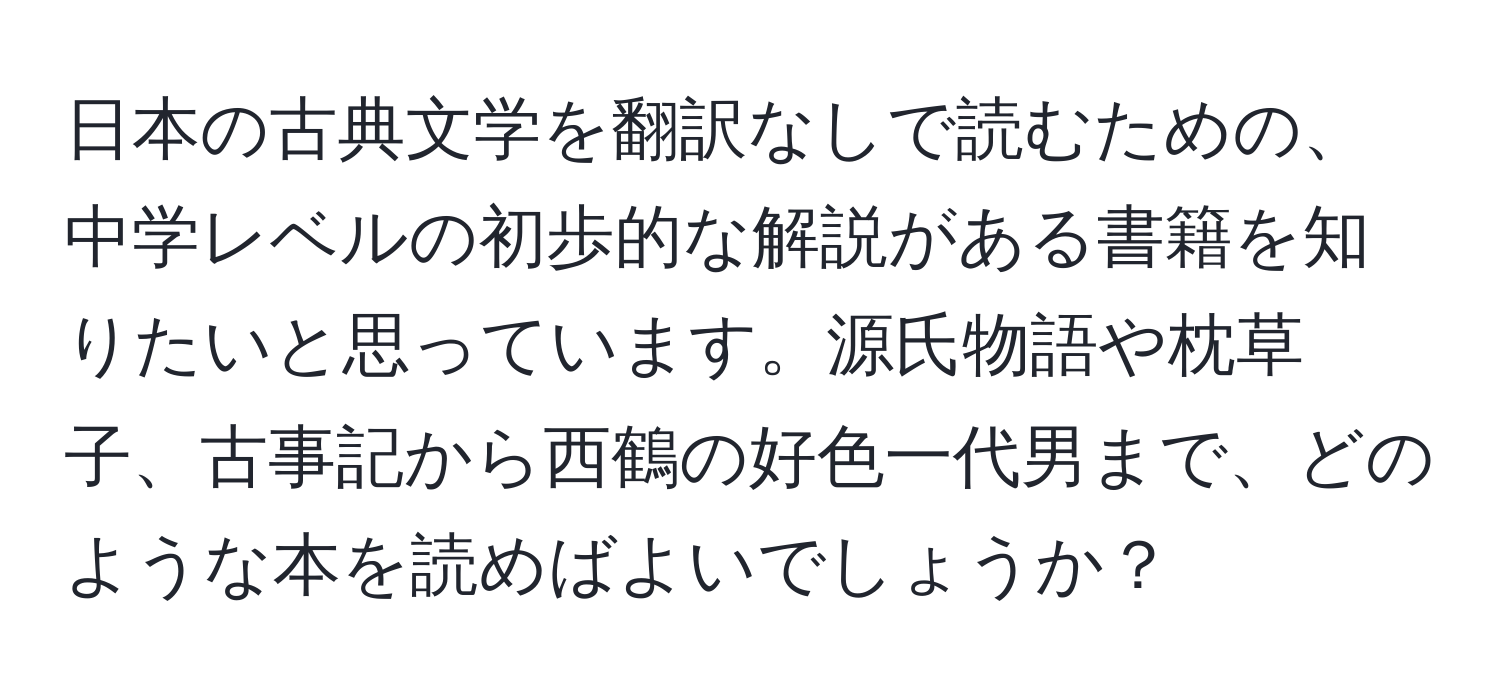 日本の古典文学を翻訳なしで読むための、中学レベルの初歩的な解説がある書籍を知りたいと思っています。源氏物語や枕草子、古事記から西鶴の好色一代男まで、どのような本を読めばよいでしょうか？