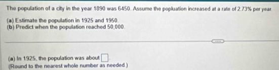 The population of a city in the year 1890 was 6450. Assume the popluation increased at a rate of 2.73% per year
(a) Estimate the population in 1925 and 1950
(b) Predict when the population reached 50,000. 
(a) In 1925, the population was about □
(Round to the nearest whole number as needed.)