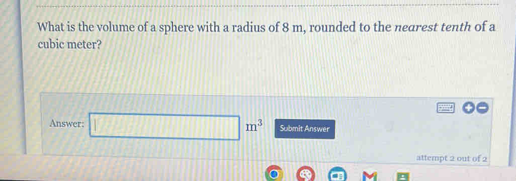 What is the volume of a sphere with a radius of 8 m, rounded to the nedrest tenth of a 
cubic meter? 
Answer: □ Submit Answer 
attempt 2 out of 2