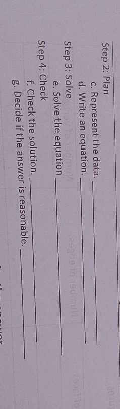 Plan 
c. Represent the data. 
_ 
d. Write an equation. 
_ 
Step 3: Solve 
e. Solve the equation 
_ 
Step 4: Check 
f. Check the solution. 
_ 
g. Decide if the answer is reasonable._