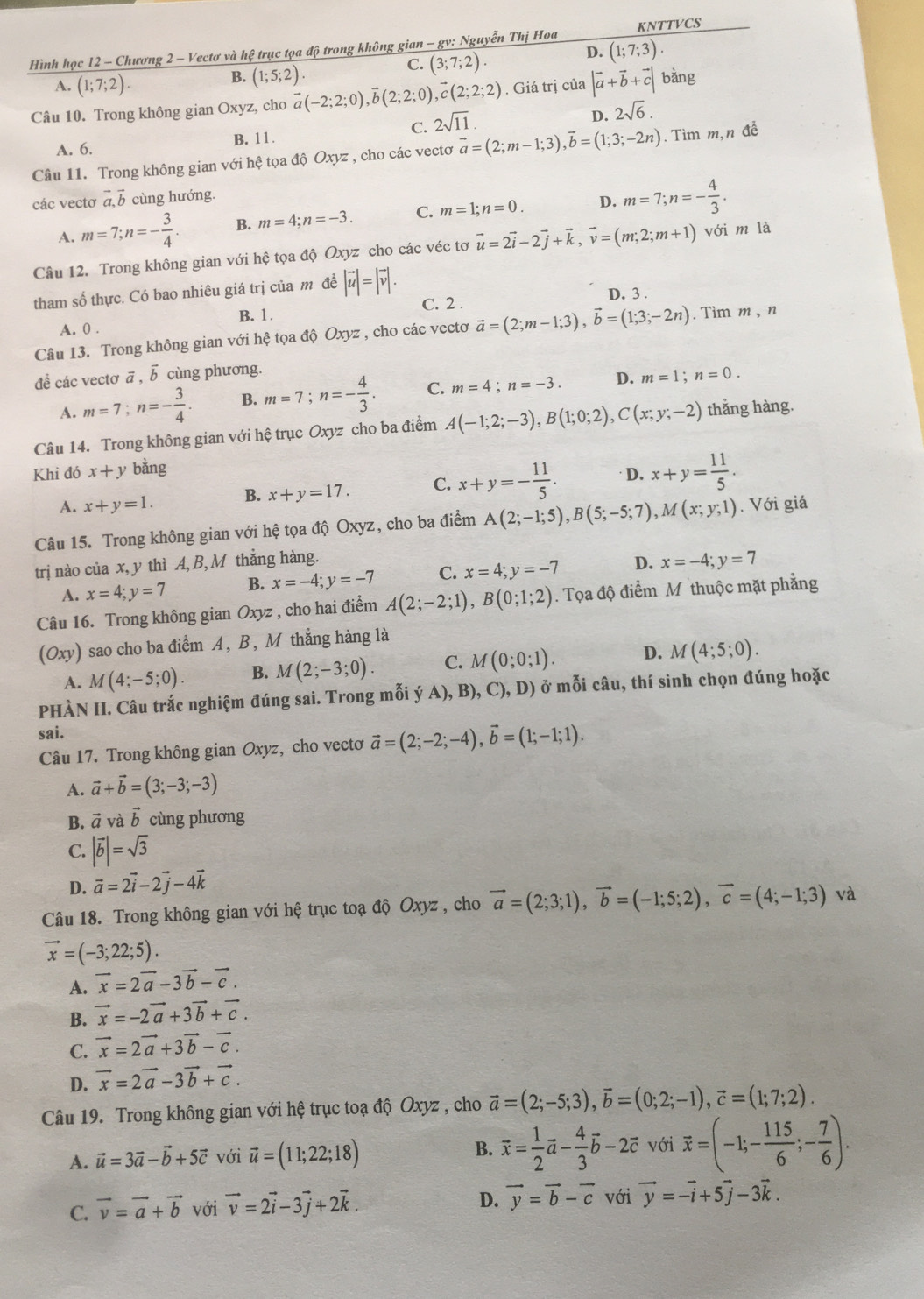 Hình học 12 - Chương 2 - Vectơ và hệ trục tọa độ trong không gian - gv: Nguyễn Thị Hoa KNTTVCS
D. (1;7;3).
A. (1;7;2).
B. (1;5;2).
C. (3;7;2).
Câu 10. Trong không gian Oxyz, cho vector a(-2;2;0),vector b(2;2;0),vector c(2;2;2). Giá trị của |vector a+vector b+vector c| bǎng
C. 2sqrt(11).
D. 2sqrt(6).
A. 6. B. 11.
Câu 11. Trong không gian với hệ tọa độ Oxyz , cho các vectơ vector a=(2;m-1;3),vector b=(1;3;-2n). Tìm m,n đề
các vectơ vector avector l cùng hướng.
A. m=7;n=- 3/4 . B. m=4;n=-3. C. m=1;n=0. D. m=7;n=- 4/3 .
Câu 12. Trong không gian với hệ tọa độ Oxyz cho các véc tơ vector u=2vector i-2vector j+vector k,vector v=(m;2;m+1) với m là
tham số thực. Có bao nhiêu giá trị của m đề |vector u|=|vector v|. D. 3 .
C. 2 .
A. 0 . B. 1.
Câu 13. Trong không gian với hệ tọa độ Oxyz , cho các vectơ vector a=(2;m-1;3),vector b=(1;3;-2n). Tim m , n
để các vectơ ā , vector b cùng phương.
A. m=7;n=- 3/4 . B. m=7;n=- 4/3 . C. m=4;n=-3. D. m=1;n=0.
Câu 14. Trong không gian với hệ trục Oxyz cho ba điểm A(-1;2;-3),B(1;0;2),C(x;y;-2) thǎng hàng.
Khi đó x+y bằng
A. x+y=1. B. x+y=17. C. x+y=- 11/5 . D. x+y= 11/5 .
Câu 15. Trong không gian với hệ tọa độ Oxyz, cho ba điểm A(2;-1;5),B(5;-5;7),M(x;y;1). Với giá
trị nào của x, y thì A,B, M thẳng hàng.
A. x=4;y=7 B. x=-4;y=-7 C. x=4;y=-7 D. x=-4;y=7
Câu 16. Trong không gian Oxyz , cho hai điểm A(2;-2;1),B(0;1;2). Tọa độ điểm M thuộc mặt phẳng
(Oxy) sao cho ba điểm A, B, M thắng hàng là
A. M(4;-5;0). B. M(2;-3;0). C. M(0;0;1). D. M(4;5;0).
PHÀN II. Câu trắc nghiệm đúng sai. Trong mỗi ý A), B) ,C),D) Ở ở mỗi câu, thí sinh chọn đúng hoặc
sai.
Câu 17. Trong không gian Oxyz, cho vectơ vector a=(2;-2;-4),vector b=(1;-1;1).
A. vector a+vector b=(3;-3;-3)
B. vector a và vector b cùng phương
C. |vector b|=sqrt(3)
D. vector a=2vector i-2vector j-4vector k
Câu 18. Trong không gian với hệ trục toạ độ Oxyz , cho vector a=(2;3;1),vector b=(-1;5;2),vector c=(4;-1;3) và
vector x=(-3;22;5).
A. vector x=2vector a-3vector b-vector c.
B. vector x=-2vector a+3vector b+vector c.
C. vector x=2vector a+3vector b-vector c.
D. vector x=2vector a-3vector b+vector c.
Câu 19. Trong không gian với hệ trục toạ độ Oxyz , cho vector a=(2;-5;3),vector b=(0;2;-1),vector c=(1;7;2).
A. vector u=3vector a-vector b+5vector c với vector u=(11;22;18) B. vector x= 1/2 vector a- 4/3 vector b-2vector c với vector x=(-1;- 115/6 ;- 7/6 ).
D.
C. vector v=vector a+vector b với vector v=2vector i-3vector j+2vector k. vector y=vector b-vector c với vector y=-vector i+5vector j-3vector k.