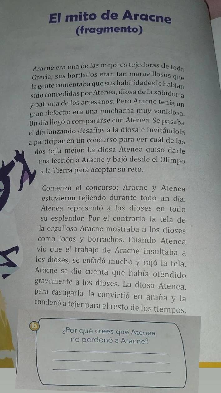 El mito de Aracne 
(fragmento) 
Aracne era una de las mejores tejedoras de toda 
Grecia; sus bordados eran tan maravillosos que 
la gente comentaba que sus habilidades le habían 
sido concedidas por Atenea, diosa de la sabiduría 
y patrona de los artesanos. Pero Aracne tenía un 
gran defecto: era una muchacha muy vanídosa. 
Un día llegó a compararse con Atenea. Se pasaba 
el día lanzando desafíos a la diosa e invitándola 
a participar en un concurso para ver cuál de las 
dos tejía mejor. La diosa Atenea quiso darle 
una lección a Aracne y bajó desde el Olimpo 
a la Tierra para aceptar su reto. 
Comenzó el concurso: Aracne y Atenea 
estuvieron tejiendo durante todo un día. 
Atenea representó a los dioses en todo 
su esplendor. Por el contrario la tela de 
la orgullosa Aracne mostraba a los dioses 
como locos y borrachos. Cuando Atenea 
vio que el trabajo de Aracne insultaba a 
los dioses, se enfadó mucho y rajó la tela. 
Aracne se dio cuenta que había ofendido 
gravemente a los dioses. La diosa Atenea, 
para castigarla, la convirtió en araña y la 
condenó a tejer para el resto de los tiempos. 
¿Por qué crees que Atenea 
no perdonó a Aracne? 
_ 
_ 
_