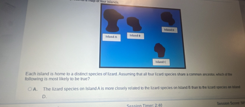 à à map of four islands.
Each island is home to a distinct species of lizard. Assuming that all four lizard species share a common ancestor, which of the
following is most likely to be true?
A. The lizard species on Island A is more closely related to the lizard species on Island B than to the lizard species on Island
D.
Session Timer: 2:40 Session Score: 56