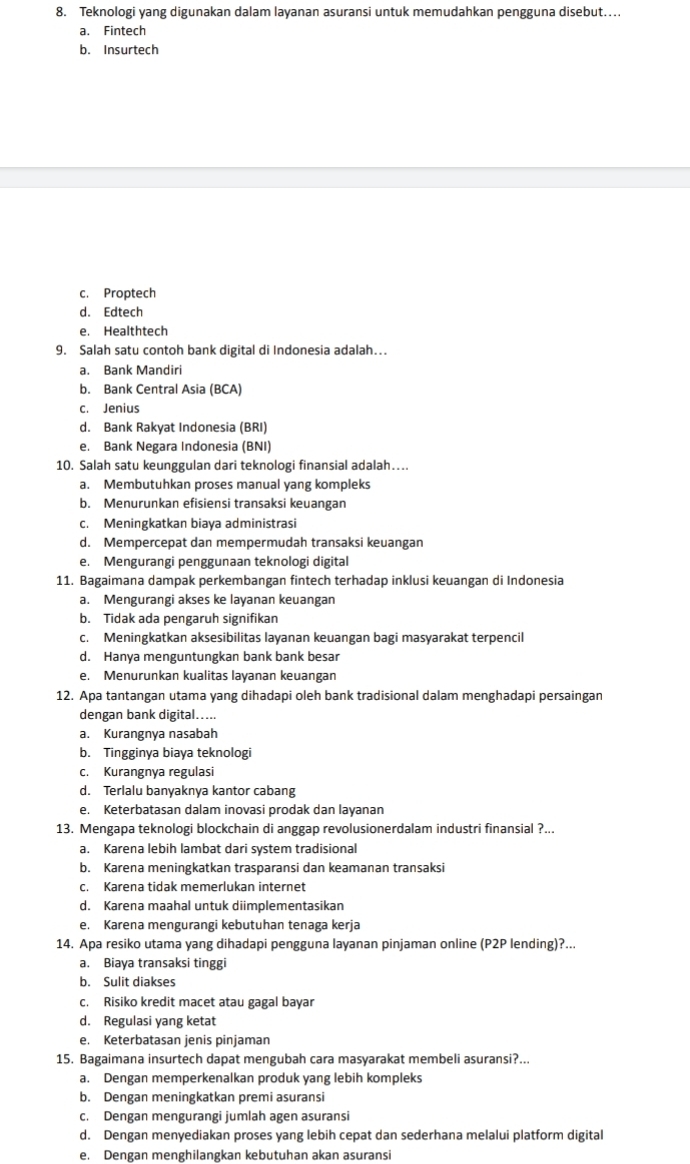 Teknologi yang digunakan dalam layanan asuransi untuk memudahkan pengguna disebut…
a. Fintech
b. Insurtech
c. Proptech
d. Edtech
e. Healthtech
9. Salah satu contoh bank digital di Indonesia adalah…
a. Bank Mandiri
b. Bank Central Asia (BCA)
c. Jenius
d. Bank Rakyat Indonesia (BRI)
e. Bank Negara Indonesia (BNI)
10. Salah satu keunggulan dari teknologi finansial adalah…
a. Membutuhkan proses manual yang kompleks
b. Menurunkan efisiensi transaksi keuangan
c. Meningkatkan biaya administrasi
d. Mempercepat dan mempermudah transaksi keuangan
e. Mengurangi penggunaan teknologi digital
11. Bagaimana dampak perkembangan fintech terhadap inklusi keuangan di Indonesia
a. Mengurangi akses ke layanan keuangan
b. Tidak ada pengaruh signifikan
c. Meningkatkan aksesibilitas layanan keuangan bagi masyarakat terpencil
d. Hanya menguntungkan bank bank besar
e. Menurunkan kualitas layanan keuangan
12. Apa tantangan utama yang dihadapi oleh bank tradisional dalam menghadapi persaingan
dengan bank digital.....
a. Kurangnya nasabah
b. Tingginya biaya teknologi
c. Kurangnya regulasi
d. Terlalu banyaknya kantor cabang
e. Keterbatasan dalam inovasi prodak dan layanan
13. Mengapa teknologi blockchain di anggap revolusionerdalam industri finansial ?...
a. Karena lebih lambat dari system tradisional
b. Karena meningkatkan trasparansi dan keamanan transaksi
c. Karena tidak memerlukan internet
d. Karena maahal untuk diimplementasikan
e. Karena mengurangi kebutuhan tenaga kerja
14. Apa resiko utama yang dihadapi pengguna layanan pinjaman online (P2P lending)?...
a. Biaya transaksi tinggi
b. Sulit diakses
c. Risiko kredit macet atau gagal bayar
d. Regulasi yang ketat
e. Keterbatasan jenis pinjaman
15. Bagaimana insurtech dapat mengubah cara masyarakat membeli asuransi?...
a. Dengan memperkenalkan produk yang lebih kompleks
b. Dengan meningkatkan premi asuransi
c. Dengan mengurangi jumlah agen asuransi
d. Dengan menyediakan proses yang lebih cepat dan sederhana melalui platform digital
e. Dengan menghilangkan kebutuhan akan asuransi