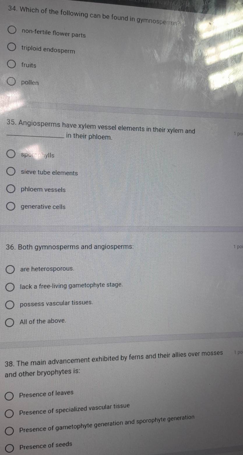 Which of the following can be found in gymnosperms?
non-fertile flower parts
triploid endosperm
fruits
pollen
35. Angiosperms have xylem vessel elements in their xylem and
_in their phloem. 1 po
sporaphylls
sieve tube elements
phloem vessels
generative cells
36. Both gymnosperms and angiosperms: 1 poi
are heterosporous.
lack a free-living gametophyte stage.
possess vascular tissues.
All of the above.
38. The main advancement exhibited by ferns and their allies over mosses 1 po
and other bryophytes is:
Presence of leaves
Presence of specialized vascular tissue
Presence of gametophyte generation and sporophyte generation
Presence of seeds