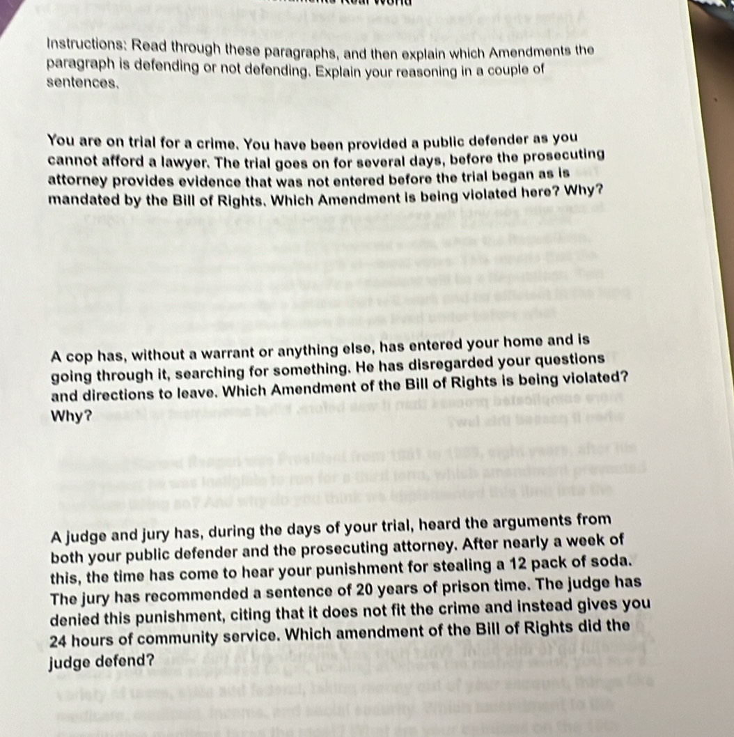 Instructions: Read through these paragraphs, and then explain which Amendments the 
paragraph is defending or not defending. Explain your reasoning in a couple of 
sentences. 
You are on trial for a crime. You have been provided a public defender as you 
cannot afford a lawyer. The trial goes on for several days, before the prosecuting 
attorney provides evidence that was not entered before the trial began as is 
mandated by the Bill of Rights. Which Amendment is being violated here? Why? 
A cop has, without a warrant or anything else, has entered your home and is 
going through it, searching for something. He has disregarded your questions 
and directions to leave. Which Amendment of the Bill of Rights is being violated? 
Why? 
A judge and jury has, during the days of your trial, heard the arguments from 
both your public defender and the prosecuting attorney. After nearly a week of 
this, the time has come to hear your punishment for stealing a 12 pack of soda. 
The jury has recommended a sentence of 20 years of prison time. The judge has 
denied this punishment, citing that it does not fit the crime and instead gives you
24 hours of community service. Which amendment of the Bill of Rights did the 
judge defend?