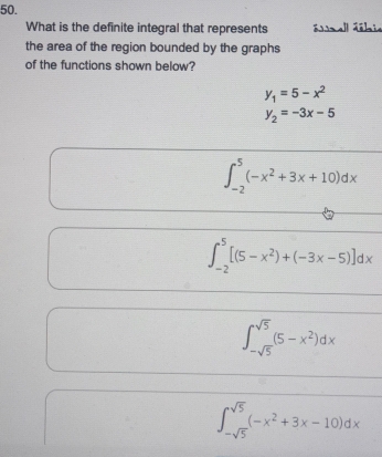 What is the definite integral that represents áall ábie
the area of the region bounded by the graphs
of the functions shown below?
y_1=5-x^2
y_2=-3x-5
∈t _(-2)^5(-x^2+3x+10)dx
∈t _(-2)^5[(5-x^2)+(-3x-5)]dx
∈t _-sqrt(5)^sqrt(5)(5-x^2)dx
∈t _-sqrt(5)^sqrt(5)(-x^2+3x-10)dx