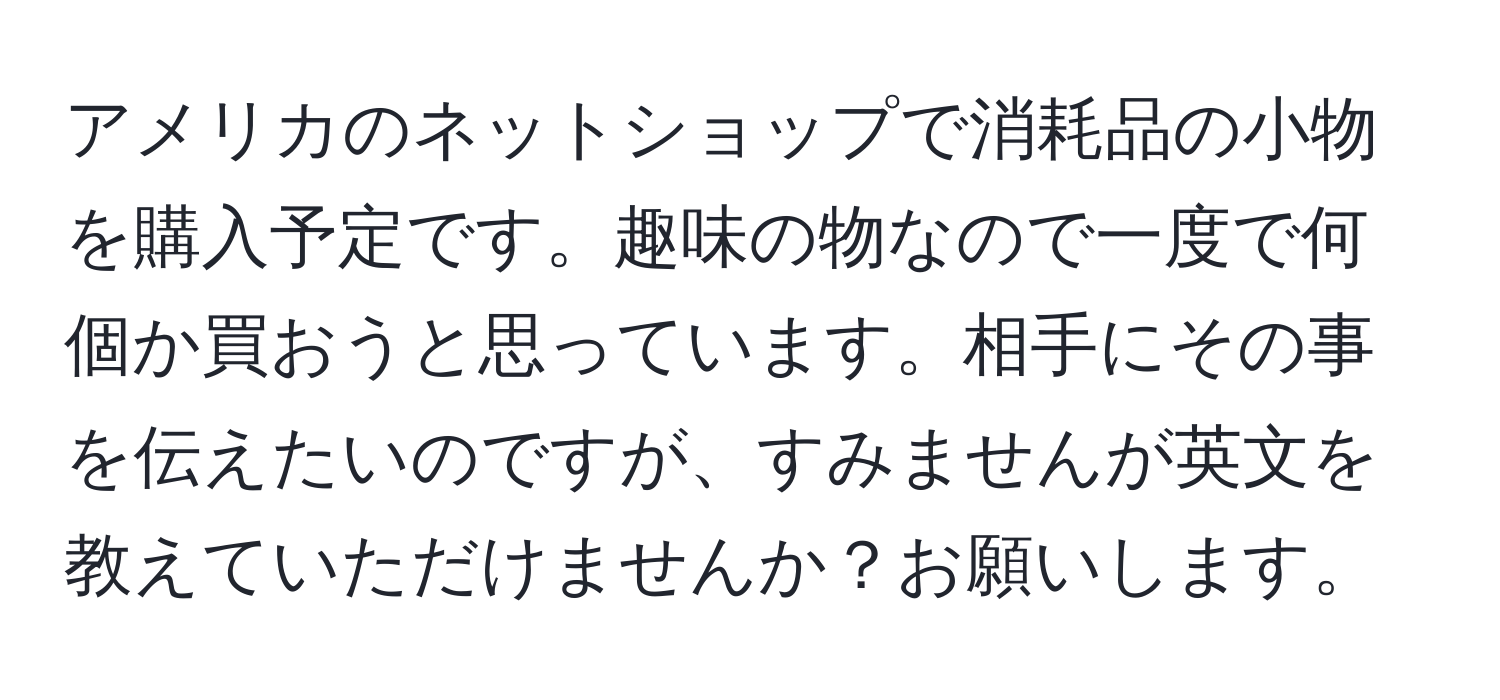 アメリカのネットショップで消耗品の小物を購入予定です。趣味の物なので一度で何個か買おうと思っています。相手にその事を伝えたいのですが、すみませんが英文を教えていただけませんか？お願いします。