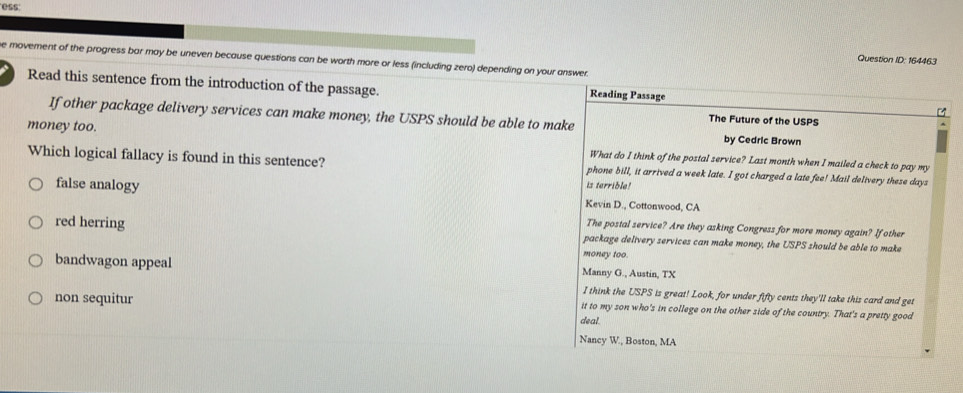 ess
e movement of the progress bar may be uneven because questions can be worth more or less (including zero) depending on your answer.
Question ID: 164463
Read this sentence from the introduction of the passage. Reading Passage
If other package delivery services can make money, the USPS should be able to make The Future of the USPS
by Cedric Brown
money too. What do I think of the postal service? Last month when I mailed a check to pay my
Which logical fallacy is found in this sentence? phone bill, it arrived a week late. I got charged a late fee! Mail delivery these days
is terrible!
false analogy Kevin D., Cottonwood, CA
The postal service? Are they asking Congress for more money again? If other
red herring package delivery services can make money, the USPS should be able to make
money too.
bandwagon appeal Manny G., Austin, TX
I think the USPS is great! Look, for under fifty cents they'll take this card and get
non sequitur it to my son who's in college on the other side of the country. That's a pretty good
deal
Nancy W., Boston, MA