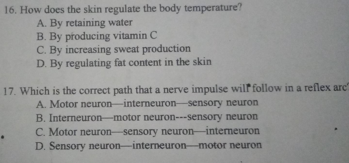 How does the skin regulate the body temperature?
A. By retaining water
B. By producing vitamin C
C. By increasing sweat production
D. By regulating fat content in the skin
17. Which is the correct path that a nerve impulse will follow in a reflex arc
A. Motor neuron—interneuron—sensory neuron
B. Interneuron—motor neuron---sensory neuron
.
C. Motor neuron—sensory neuron—interneuron
D. Sensory neuron—interneuron—motor neuron