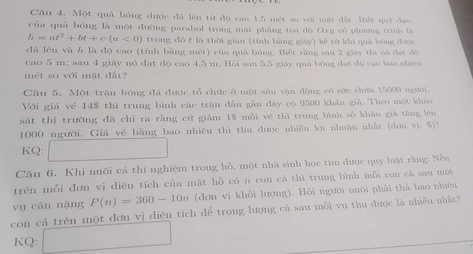 Một quả bóng được đá lên từ độ cao 1,5 mét so với mặt đất. Biết quỹ đạo 
của quả bóng là một đường parabol trong mặt phẳng tọa dộ Oxy có phương trình là
h=at^2+bt+c(a<0) trong đó t là thời gian (tính bằng giāy) kể từ khi quả bóng được 
đá lên và h là độ cao (tính bằng mét) của quả bóng. Biết rằng sau 2 giãy thì nó đạt độ 
cao 5 m; sau 4 giây nó đạt độ cao 4,5 m. Hỏi sau 5,5 giãy quả bóng đạt độ cao bao nhiều 
mét so với mặt đất? 
Câu 5. Một trận bóng đá được tổ chức ở một sân vận động có sức chứa 15000 người. 
Với giá vé 14$ thì trung bình các trận dấu gần đây có 9500 khán giả. Theo một khảo 
sát thị trường đã chỉ ra rằng cứ giảm 1$ mỗi vé thì trung bình số khán giả tăng lên
1000 người. Giá vé bằng bao nhiều thì thu được nhiều lợi nhuận nhất (đơn vị: $)? 
KQ: 
□  
Câu 6. Khi nuôi cá thí nghiệm trong hồ, một nhà sinh học tìm được quy luật rằng: Nếu 
trên mỗi đơn vị diện tích của mặt hồ có n con cá thì trung bình mỗi con cá sau một 
vụ cān nặng P(n)=360-10n (đơn vị khối lượng). Hỏi người nuôi phải thả bao nhiêu 
con cá trên một đơn vị diện tích để trọng lượng cá sau mỗi vụ thu được là nhiều nhất? 
KQ: □