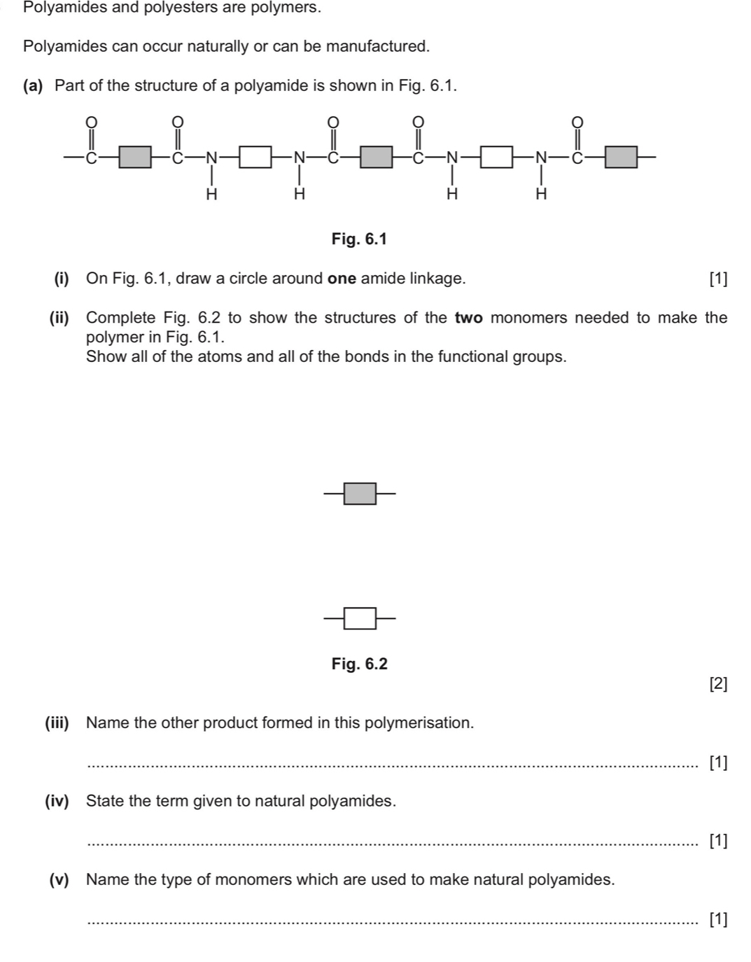 Polyamides and polyesters are polymers. 
Polyamides can occur naturally or can be manufactured. 
(a) Part of the structure of a polyamide is shown in Fig. 6.1. 
Fig. 6.1 
(i) On Fig. 6.1, draw a circle around one amide linkage. [1] 
(ii) Complete Fig. 6.2 to show the structures of the two monomers needed to make the 
polymer in Fig. 6.1. 
Show all of the atoms and all of the bonds in the functional groups. 
Fig. 6.2 
[2] 
(iii) Name the other product formed in this polymerisation. 
_[1] 
(iv) State the term given to natural polyamides. 
_[1] 
(v) Name the type of monomers which are used to make natural polyamides. 
_[1]