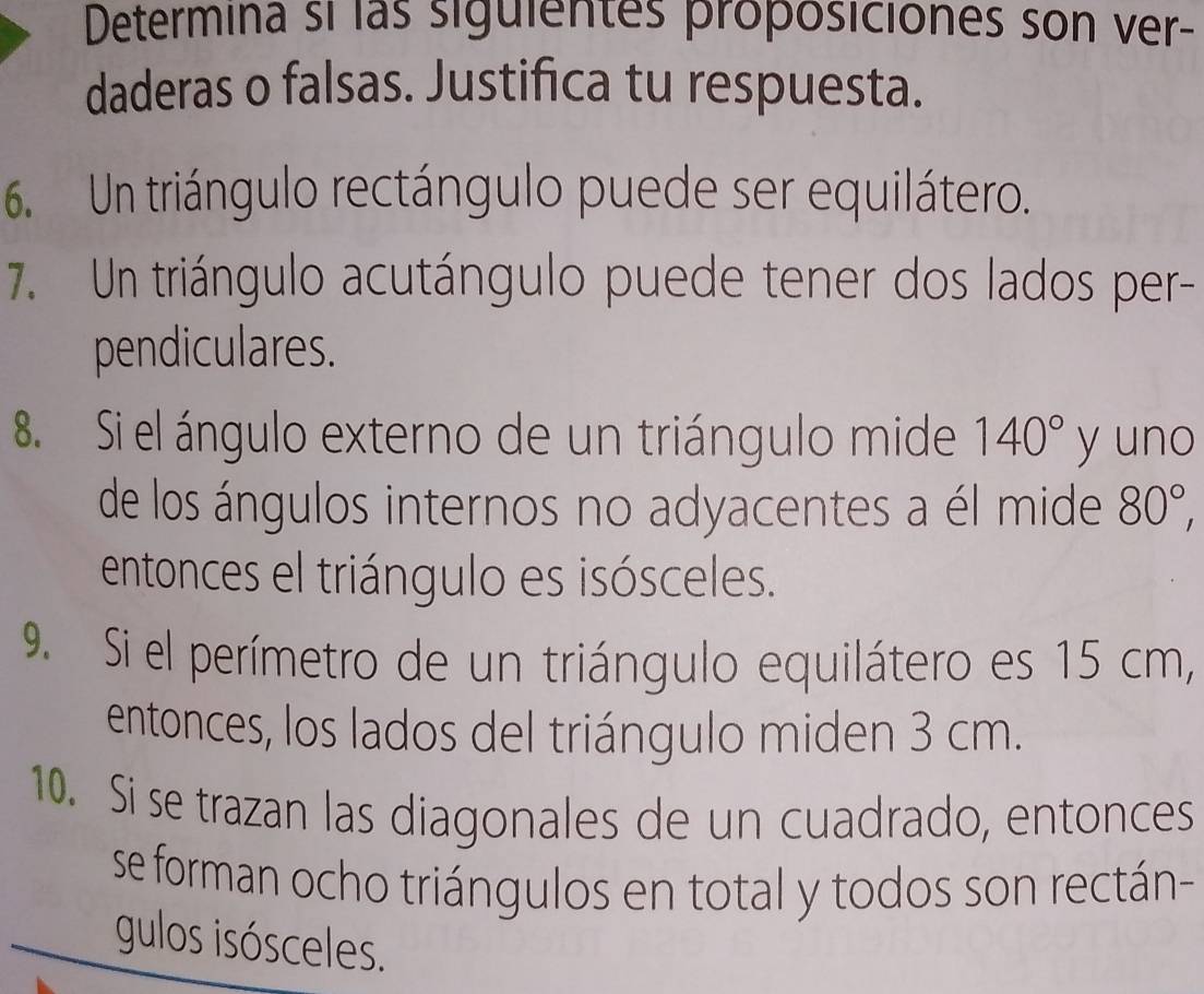 Determina si las siguientes proposiciones son ver- 
daderas o falsas. Justifica tu respuesta. 
6. Un triángulo rectángulo puede ser equilátero. 
7. Un triángulo acutángulo puede tener dos lados per- 
pendiculares. 
8. Si el ángulo externo de un triángulo mide 140° y uno 
de los ángulos internos no adyacentes a él mide 80°, 
entonces el triángulo es isósceles. 
9. Si el perímetro de un triángulo equilátero es 15 cm, 
entonces, los lados del triángulo miden 3 cm. 
10. Si se trazan las diagonales de un cuadrado, entonces 
se forman ocho triángulos en total y todos son rectán- 
gulos isósceles.