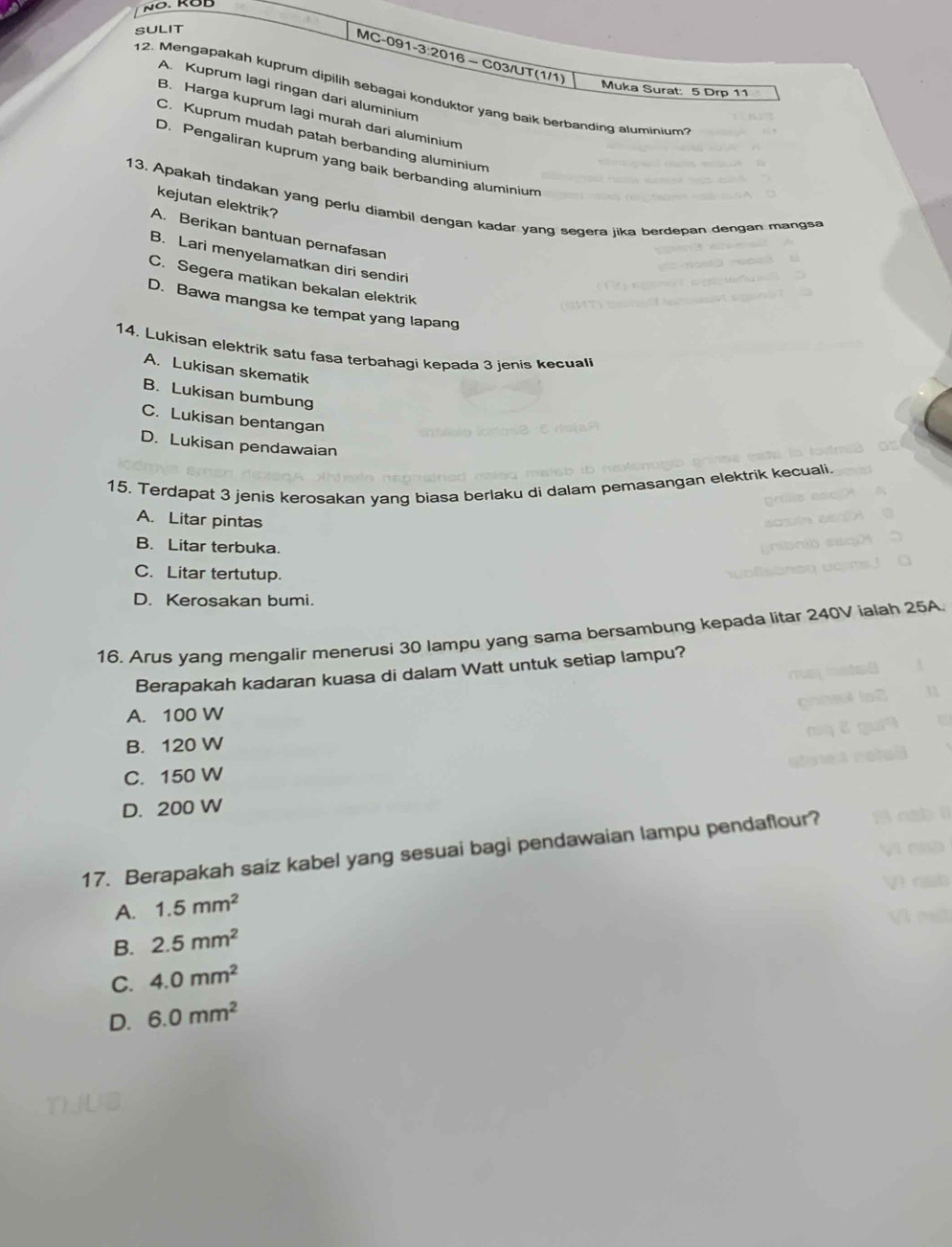 SULIT
MC-091-3:2016 - C03/UT(1/1)
A. Kuprum lagi ringan dari aluminium
Muka Surat: 5 Drp 11
12. Mengapakah kuprum dipilih sebagai konduktor yang baik berbanding aluminium
B. Harga kuprum lagi murah dari aluminium
C. Kuprum mudah patah berbanding aluminium
D. Pengaliran kuprum yang baik berbanding aluminium
13. Apakah tindakan yang perlu diambil dengan kadar yang segera jika berdepan dengan mangsa
kejutan elektrik?
A. Berikan bantuan pernafasan
B. Lari menyelamatkan diri sendiri
C. Segera matikan bekalan elektrik
D. Bawa mangsa ke tempat yang lapang
14. Lukisan elektrik satu fasa terbahagi kepada 3 jenis kecuali
A. Lukisan skematik
B. Lukisan bumbung
C. Lukisan bentangan
D. Lukisan pendawaian
15. Terdapat 3 jenis kerosakan yang biasa berlaku di dalam pemasangan elektrik kecuali.
A. Litar pintas
B. Litar terbuka.
C. Litar tertutup.
D. Kerosakan bumi.
16. Arus yang mengalir menerusi 30 lampu yang sama bersambung kepada litar 240V ialah 25A
Berapakah kadaran kuasa di dalam Watt untuk setiap lampu?
A. 100 W
B. 120 W
C. 150 W
D. 200 W
17. Berapakah saiz kabel yang sesuai bagi pendawaian lampu pendaflour?
A. 1.5mm^2
B. 2.5mm^2
C. 4.0mm^2
D. 6.0mm^2