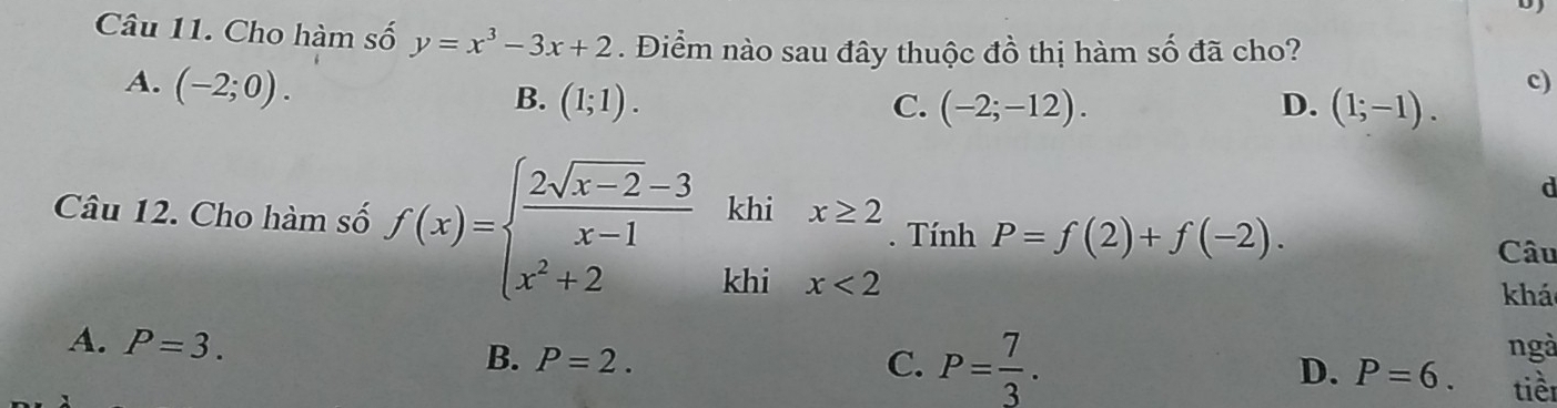 Cho hàm số y=x^3-3x+2. Điểm nào sau đây thuộc đồ thị hàm số đã cho?
A. (-2;0).
B. (1;1). C. (-2;-12). D. (1;-1).
c)
d
Câu 12. Cho hàm số f(x)=beginarrayl  (2sqrt(x-2)-3)/x-1 khix≥ 2 x^2+2khix<2endarray.. Tính P=f(2)+f(-2). 
Câu
khá
A. P=3. ngà
B. P=2. C. P= 7/3 . D. P=6. tièn