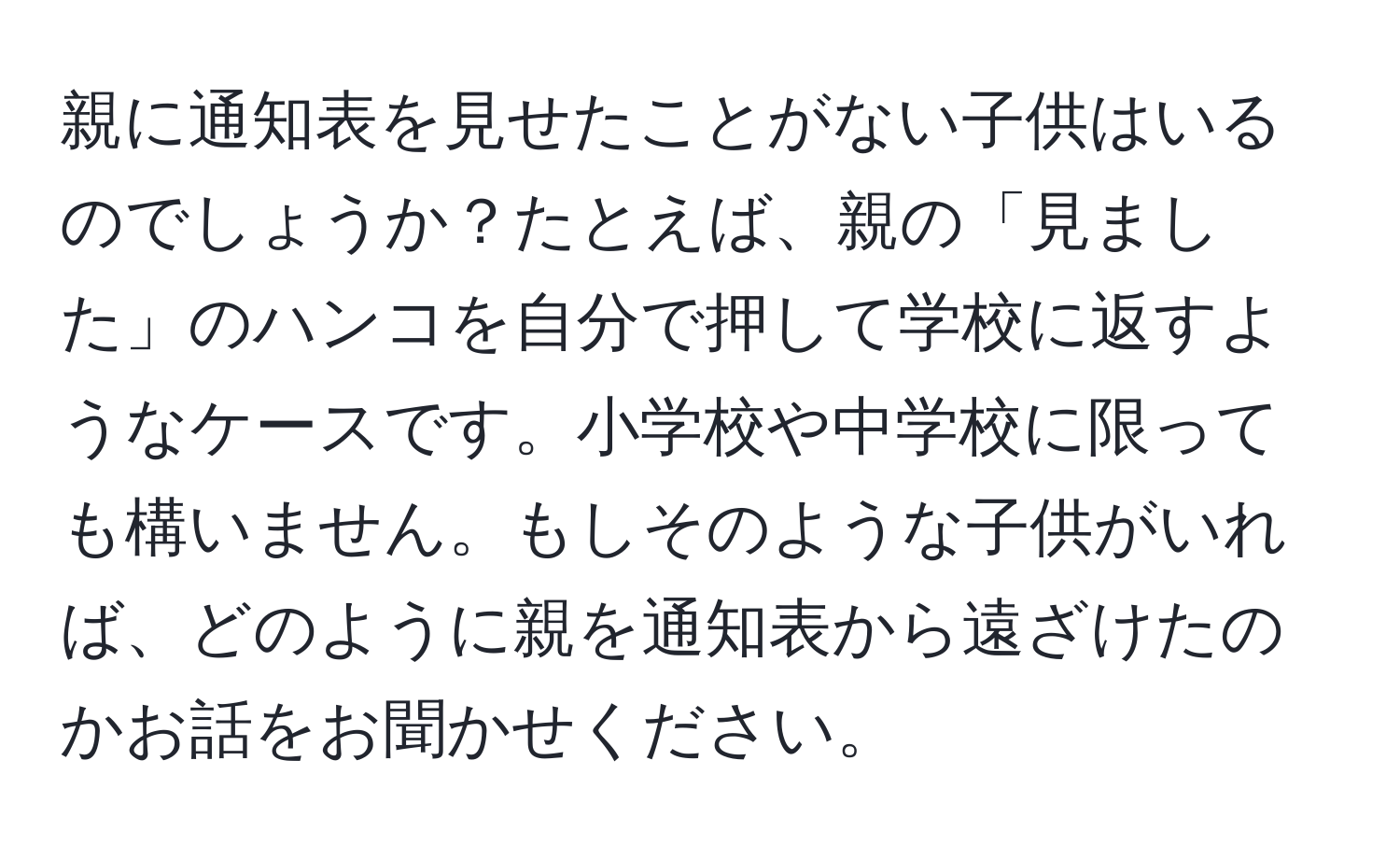 親に通知表を見せたことがない子供はいるのでしょうか？たとえば、親の「見ました」のハンコを自分で押して学校に返すようなケースです。小学校や中学校に限っても構いません。もしそのような子供がいれば、どのように親を通知表から遠ざけたのかお話をお聞かせください。