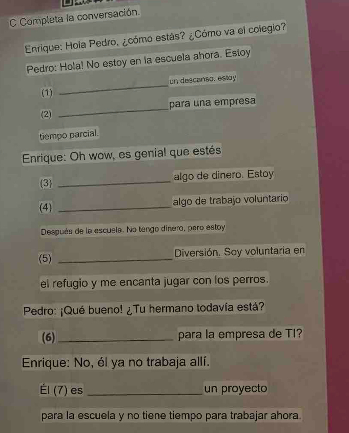 Completa la conversación. 
Enrique: Hola Pedro, ¿cómo estás? ¿Cómo va el colegio? 
Pedro: Hola! No estoy en la escuela ahora. Estoy 
un descanso. estoy 
(1) 
_ 
(2) _para una empresa 
tiempo parcial. 
Enrique: Oh wow, es genial que estés 
(3) _algo de dinero. Estoy 
(4) _algo de trabajo voluntario 
Después de la escuela. No tengo dinero, pero estoy 
(5) _Diversión. Soy voluntaria en 
el refugio y me encanta jugar con los perros. 
Pedro: ¡Qué bueno! ¿Tu hermano todavía está? 
(6) _para la empresa de TI? 
Enrique: No, él ya no trabaja allí. 
EI(7) es _un proyecto 
para la escuela y no tiene tiempo para trabajar ahora.