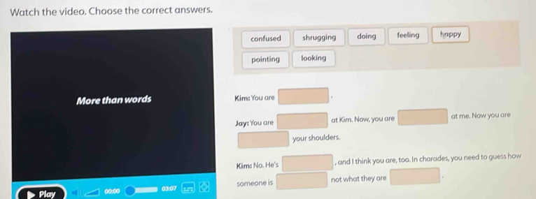 Watch the video. Choose the correct answers.
confused shrugging doing feeling happy
pointing looking
More than words Kim: You are
Jay: You are at Kim. Now, you are at me. Now you are
your shoulders.
Kim: No. He's , and I think you are, too. In charades, you need to guess how
Play not what they are
1 someone is