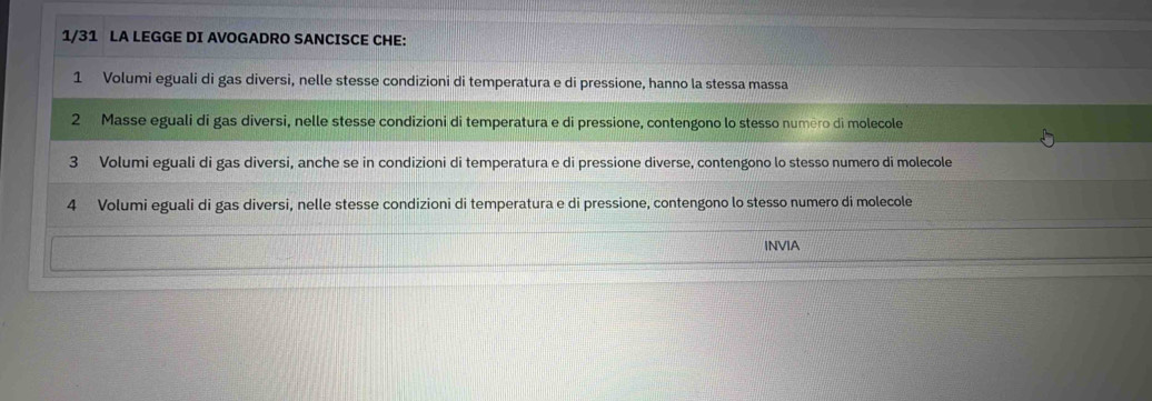 1/31 LA LEGGE DI AVOGADRO SANCISCE CHE:
1 Volumi eguali di gas diversi, nelle stesse condizioni di temperatura e di pressione, hanno la stessa massa
2 Masse eguali di gas diversi, nelle stesse condizioni di temperatura e di pressione, contengono lo stesso numèro di molecole
3 Volumi eguali di gas diversi, anche se in condizioni di temperatura e di pressione diverse, contengono lo stesso numero di molecole
4 Volumi eguali di gas diversi, nelle stesse condizioni di temperatura e di pressione, contengono lo stesso numero di molecole
INVIA