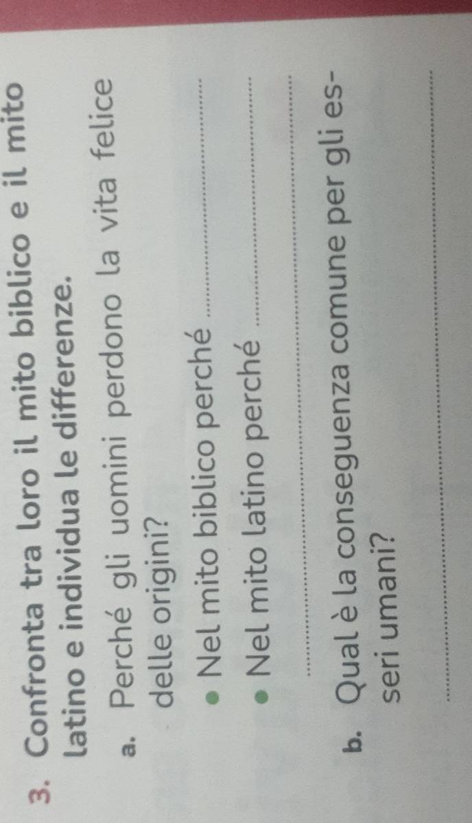 Confronta tra loro il mito biblico e il mito 
latino e individua le differenze. 
a. Perché gli uomini perdono la vita felice 
delle origini? 
Nel mito biblico perché_ 
Nel mito latino perché_ 
_ 
b. Qualè la conseguenza comune per gli es- 
seri umani? 
_