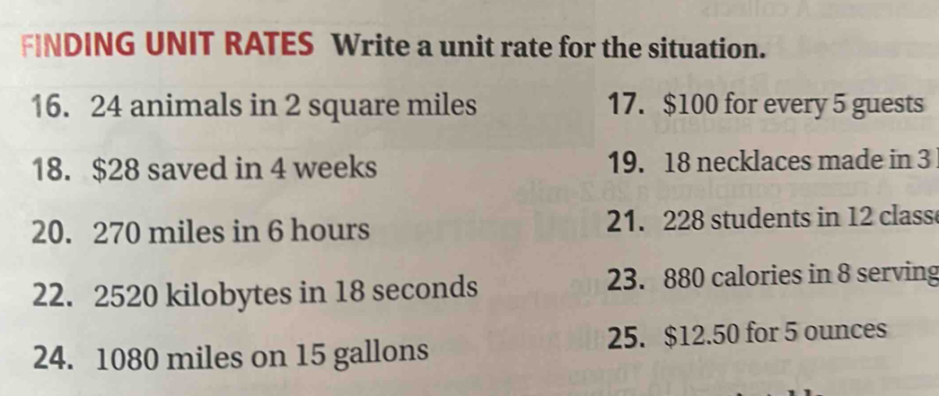 FINDING UNIT RATES Write a unit rate for the situation. 
16. 24 animals in 2 square miles 17. $100 for every 5 guests 
18. $28 saved in 4 weeks 19. 18 necklaces made in 3
20. 270 miles in 6 hours 21. 228 students in 12 class 
22. 2520 kilobytes in 18 seconds 23. 880 calories in 8 serving 
24. 1080 miles on 15 gallons 25. $12.50 for 5 ounces