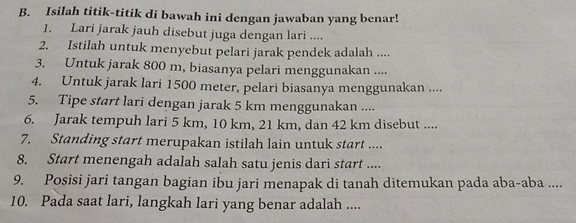 Isilah titik-titik di bawah ini dengan jawaban yang benar! 
1. Lari jarak jauh disebut juga dengan lari .... 
2. Istilah untuk menyebut pelari jarak pendek adalah .... 
3. Untuk jarak 800 m, biasanya pelari menggunakan .... 
4. Untuk jarak lari 1500 meter, pelari biasanya menggunakan .... 
5. Tipe start lari dengan jarak 5 km menggunakan .... 
6. Jarak tempuh lari 5 km, 10 km, 21 km, dan 42 km disebut .... 
7. Standing start merupakan istilah lain untuk start .... 
8. Start menengah adalah salah satu jenis dari start .... 
9. Posisi jari tangan bagian ibu jari menapak di tanah ditemukan pada aba-aba .... 
10. Pada saat lari, langkah lari yang benar adalah ....