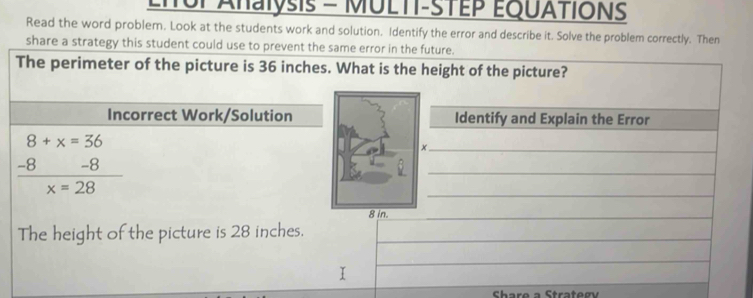 iTUl Ahalysis = MULTT-STEP EQUATIONS 
Read the word problem. Look at the students work and solution. Identify the error and describe it. Solve the problem correctly. Then 
share a strategy this student could use to prevent the same error in the future. 
The perimeter of the picture is 36 inches. What is the height of the picture? 
Incorrect Work/SolutionIdentify and Explain the Error
8+x=36
 (-8-8)/x=28 
_ 
_ 
_ 
The height of the picture is 28 inches._ 
Share a Strateơv