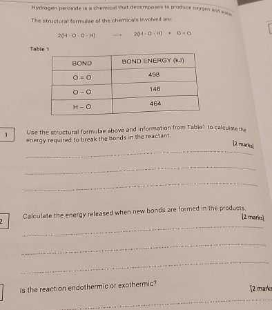 Hydrogen peroxide is a chemical that decomposes to produce oxygen and ws
The structural formulae of the chemicals involved are:
2(H-O-O-H) 2(H-O-H)+O=0
Tab
1 Use the structural formulae above and information from Table1 to calculate the
energy required to break the bonds in the reactant.
_
[2 marks]
_
_
_
2 Calculate the energy released when new bonds are formed in the products.
[2 marks]
_
_
Is the reaction endothermic or exothermic?
[2 marks
_
_