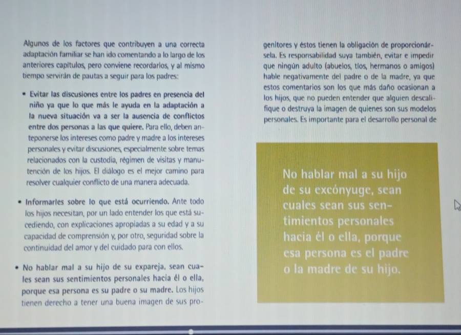 Algunos de los factores que contribuyen a una correcta genitores y éstos tienen la obligación de proporcionár-
adaptación familiar se han ido comentando a lo largo de los sela. Es responsabilidad suya también, evitar e impedir
anteriores capítulos, pero conviene recordarlos, y al mismo que ningún adulto (abuelos, tíos, hermanos o amigos)
tiempo servirán de pautas a seguir para los padres: hable negativamente del padre o de la madre, ya que
estos comentarios son los que más daño ocasionan a
Evitar las discusiones entre los padres en presencia del los hijos, que no pueden entender que alquien descali--
niño ya que lo que más le ayuda en la adaptación a fique o destruya la imagen de quienes son sus modelos
la nueva situación va a ser la ausencia de conflictos personales. Es importante para el desarrollo personal de
entre dos personas a las que quiere. Para ello, deben an-
teponerse los intereses como padre y madre a los intereses
personales y evitar discusiones, especialmente sobre temas
relacionados con la custodia, régimen de visitas y manu-
tención de los hijos. El diálogo es el mejor camino para No hablar mal a su hijo
resolver cualquier conflicto de una manera adecuada.
de su excónyuge, sean
Informarles sobre lo que está ocurriendo. Ante todo cuales sean sus sen-
los hijos necesitan, por un lado entender los que está su-
cediendo, con explicaciones apropiadas a su edad y a su timientos personales
capacidad de comprensión y, por otro, seguridad sobre la hacia él o ella, porque
continuidad del amor y del cuidado para con ellos.
esa persona es el padre
No hablar mal a su hijo de su expareja, sean cua- o la madre de su hijo.
les sean sus sentimientos personales hacia él o ella,
porque esa persona es su padre o su madre. Los hijos
tienen derecho a tener una buena imagen de sus pro-