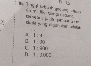 D. 7,5
16. Tinggi sebuah gedung adalah
45 m. Jika tinggi gedung
tersebut pada gambar 5 cm,
_
2). skala yang digunakan adalah
A. 1:9
B. 1:90
C. 1:900
D. 1:9.000