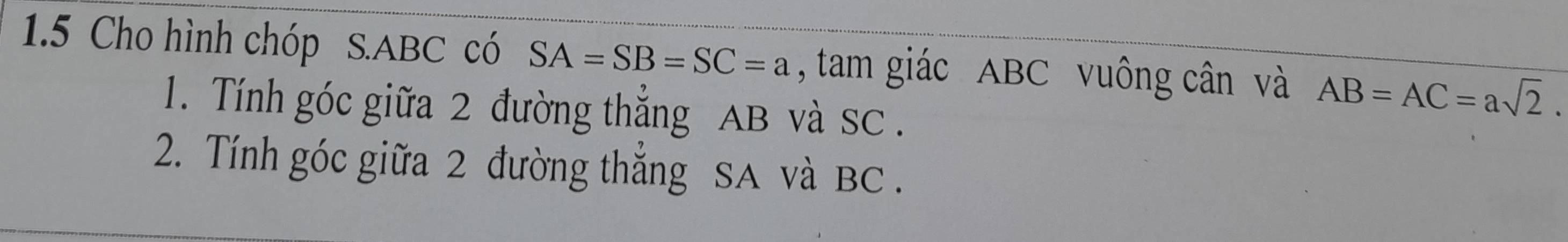 1.5 Cho hình chóp S. ABC có SA=SB=SC=a , tam giác ABC vuông cân và AB=AC=asqrt(2). 
1. Tính góc giữa 2 đường thẳng AB và SC. 
2. Tính góc giữa 2 đường thắng SA và BC.