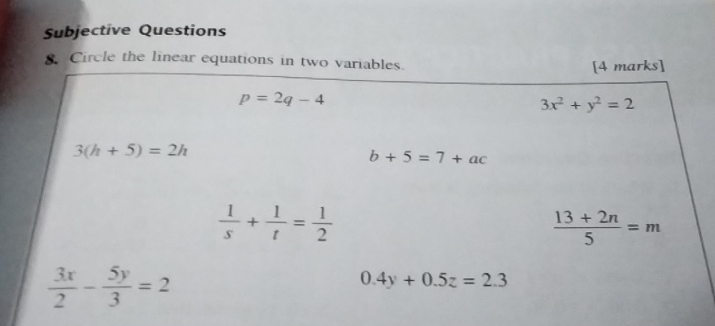 Subjective Questions
8. Circle the linear equations in two variables.
[4 marks]
p=2q-4
3x^2+y^2=2
3(h+5)=2h
b+5=7+ac
 1/s + 1/t = 1/2 
 (13+2n)/5 =m
 3x/2 - 5y/3 =2
0.4y+0.5z=2.3