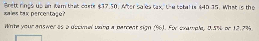 Brett rings up an item that costs $37.50. After sales tax, the total is $40.35. What is the 
sales tax percentage? 
Write your answer as a decimal using a percent sign (%). For example, 0.5% or 12.7%.