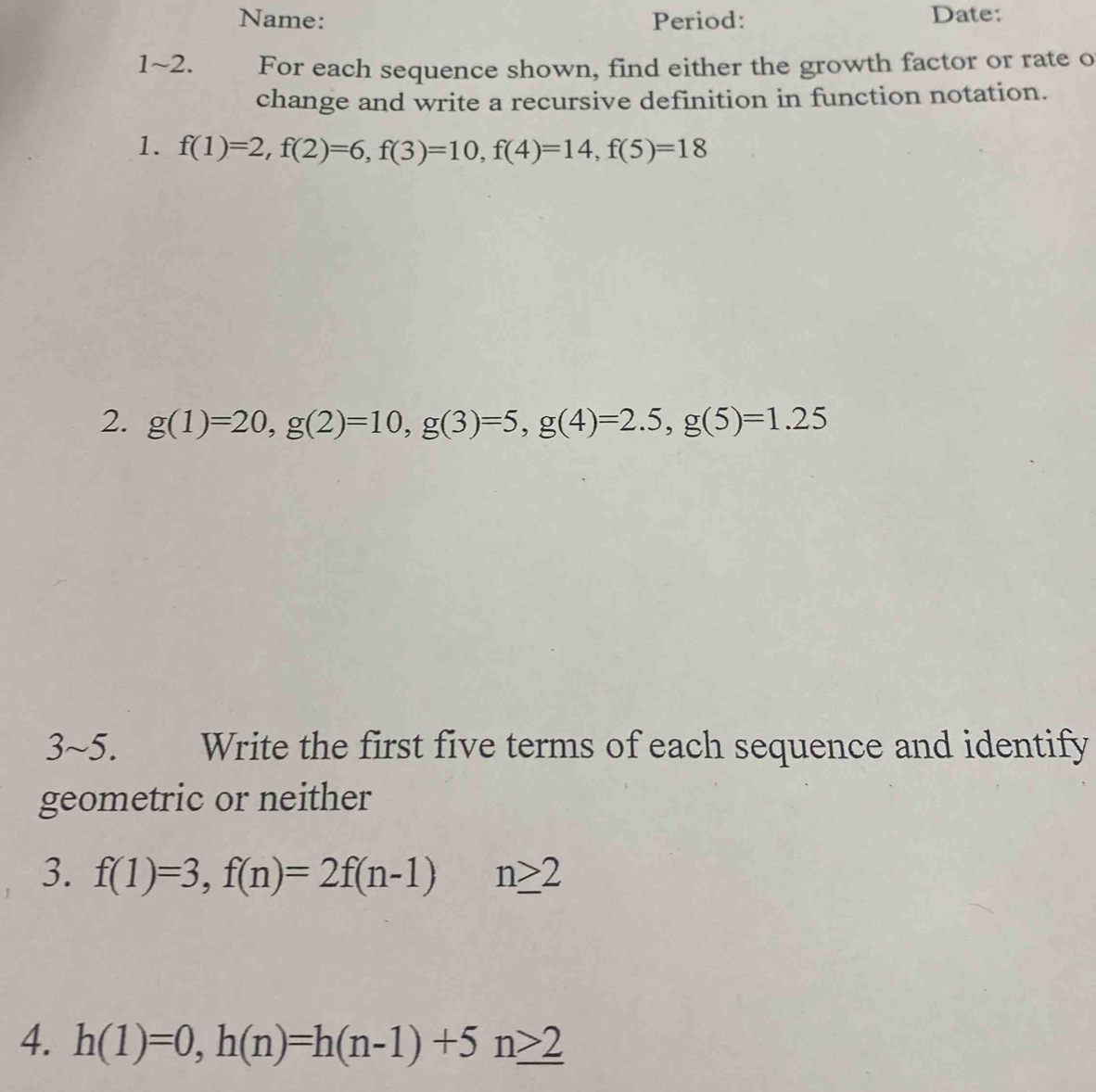 Name: Period: Date: 
1~2. For each sequence shown, find either the growth factor or rate o 
change and write a recursive definition in function notation. 
1. f(1)=2, f(2)=6, f(3)=10, f(4)=14, f(5)=18
2. g(1)=20, g(2)=10, g(3)=5, g(4)=2.5, g(5)=1.25
3~5. Write the first five terms of each sequence and identify 
geometric or neither 
3. f(1)=3, f(n)=2f(n-1)n≥ 2
4. h(1)=0, h(n)=h(n-1)+5n≥ 2