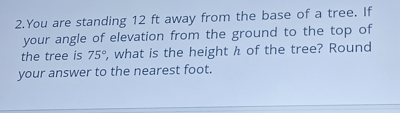 You are standing 12 ft away from the base of a tree. If 
your angle of elevation from the ground to the top of 
the tree is 75° , what is the height h of the tree? Round 
your answer to the nearest foot.