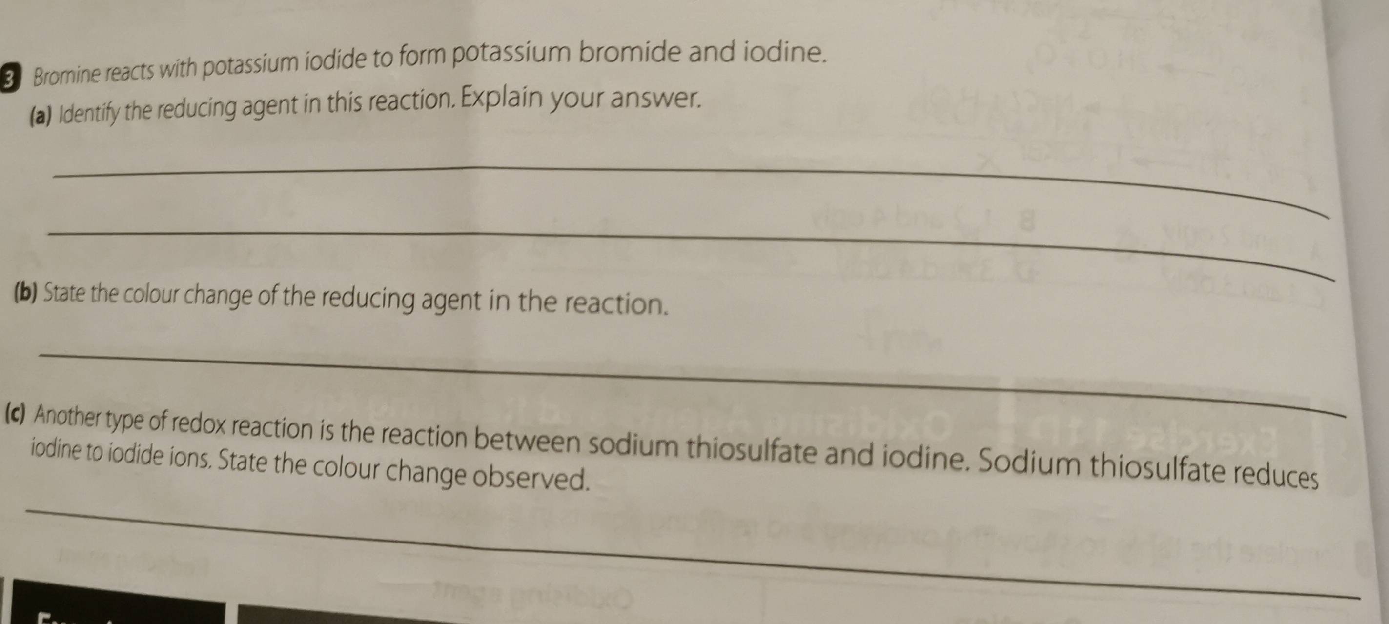 Bromine reacts with potassium iodide to form potassium bromide and iodine. 
(a) Identify the reducing agent in this reaction. Explain your answer. 
_ 
_ 
(b) State the colour change of the reducing agent in the reaction. 
_ 
(c) Another type of redox reaction is the reaction between sodium thiosulfate and iodine. Sodium thiosulfate reduces 
_ 
iodine to iodide ions. State the colour change observed.