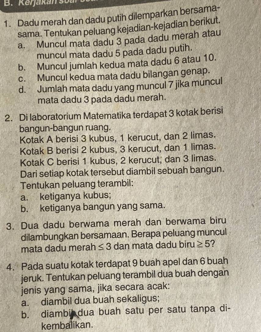 Kerjakan sua 
1. Dadu merah dan dadu putih dilemparkan bersama- 
sama. Tentukan peluang kejadian-kejadian berikut. 
a. Muncul mata dadu 3 pada dadu merah atau 
muncul mata dadu 5 pada dadu putih. 
b. Muncul jumlah kedua mata dadu 6 atau 10. 
c. Muncul kedua mata dadu bilangan genap. 
d. Jumlah mata dadu yang muncul 7 jika muncul 
mata dadu 3 pada dadu merah. 
2. Di laboratorium Matematika terdapat 3 kotak berisi 
bangun-bangun ruang. 
Kotak A berisi 3 kubus, 1 kerucut, dan 2 limas. 
Kotak B berisi 2 kubus, 3 kerucut, dan 1 limas. 
Kotak C berisi 1 kubus, 2 kerucut, dan 3 limas. 
Dari setiap kotak tersebut diambil sebuah bangun. 
Tentukan peluang terambil: 
a. ketiganya kubus; 
b. ketiganya bangun yang sama. 
3. Dua dadu berwama merah dan berwama biru 
dilambungkan bersamaan. Berapa peluang muncul 
mata dadu merah ≤ 3 dan mata dadu biru ≥ 5 ? 
4. Pada suatu kotak terdapat 9 buah apel dan 6 buah 
jeruk. Tentukan peluang terambil dua buah dengan 
jenis yang sama, jika secara acak: 
a. diambil dua buah sekaligus; 
b. diambi dua buah satu per satu tanpa di- 
kembalikan.