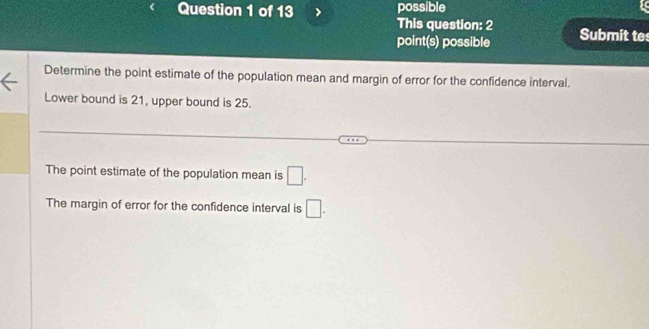 possible 
This question: 2 
point(s) possible 
Submit te 
Determine the point estimate of the population mean and margin of error for the confidence interval. 
Lower bound is 21, upper bound is 25. 
The point estimate of the population mean is □. 
The margin of error for the confidence interval is □.