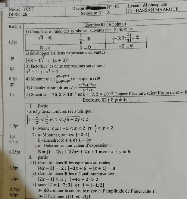 Niveau : TCSF Devoir N°:02 Lycée : Al phosphate
DURE : 2h Semestre N°:01 Pr : HASSAN MAAROUF
Barème Exercice 01 ( 6 points )
1
2) développer les deux expressions suivantes :
1pt (sqrt(3)-1)^3;(x+3)^3
3) factoriser les deux expressions suivantes :
1pt x^3-1;x^3+1
0.5pt 4) Montrer que :  (6^n-6^(n+1))/2* 6^n-6^n  €z tel que n∈IN
1pt  5) Calculer et simplifier.: I= (3^(-5)* 4^(-3)* 9)/6^(-5)* 4  a+b
1pt 6) Soient a=75,3* 10^(-6) et b=7,2* 10^(-2) Donner l'écriture scientifique de
Exercice 02 ( 8 points )
I Partie
- x et y deux nombres réels tels que :
|x- 1/2 | et 1 <2</tex>
1.5pt 1- Monter que: -1 et  1/2 
1pt 2- a- Montrer que : xy∈ ]-2;4[
0,5pt b - Encadrer x+1 et 1-2y
c - Déterminer une valeur d'expression :
0,75pt B=|1-2y|+2sqrt(x^2+2x+1) avec : x+y=6
II. partie
1) résoudre dans R les équations suivantes :
1,5pt |4x-2|=2;|-3x+6|-|x+1|=0
2) résoudre dans R les inéquations suivantes :
1,5pt |2x-1|≤ 5;|-4x+2|>2
3) soient I=[-2;3] et J=]-1;2]
0,75pt a- déterminer le centre, le rayon et l'amplitude de l'intervalle 1.
0,5pt b- Déterminer INJ et IU]