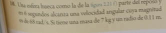 Una esfera hueca como la de la tígura 2.21 f) parte del reposó y 
en 6 segundos alcanza una velocidad angular cuya magnitud 
es de 68 rad/s. Si tiene una masa de 7 kg y un radio de 0.11 m.
