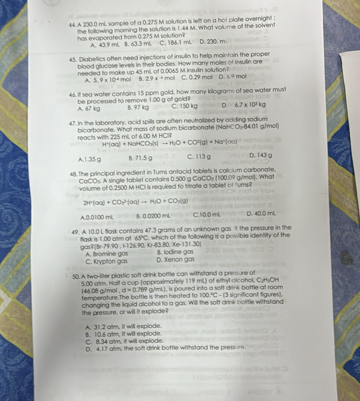 A 230.0 mL sample of a 0.275 M solution is left on a hot plate overnight ;
the following morning the solution is 1.44 M. What volume of the solvent
has evaporated from 0.275 M solution?
A、 43.9 mL B. 63.3 mL C. 186.1 mL D. 230. m
45. Diabetics often need injections of insulin to help maintain the proper
blood glucose levels in their bodies. How many moles of insulin are
needed to make up 45 mL of 0.0065 M insulin solution?
A. 5.9* 10^(-4) mol B. 2.9*^(-4) mol C. 0.29 mol D. 6.9 mol
46. It sea water contains 15 ppm gold, how many kilograms of sea water must
be processed to remove 1.00 g of gold?
A. 67 kg B. 97 kg C. 150 kg D. 6.7* 10^3kg
47. In the laboratory, acid spills are often neutralized by adding sodium
bicarbonate. What mass of sodium bicarbonate (NaHCO₃-84.01 g/mol)
reacts with 225 mL of 6.00 M HCl?
H^+(aq)+NaHCO_3(s)to H_2O+CO^2(g)+Na^+(aq)
A.1.35 g B. 71.5 g C. 113 g D. 143 g
48. The principal ingredient in Tums antacid tablets is calcium carbonate,
CaCO_3 A single tablet contains 0.500 g C CaCO_3(100.09g/ mol). What
volume of 0.2500 M HCI is required to titrate a tablet of Tums?
2H^+(aq)+CO_3^((2-)(aq)to H_2)O+CO_2(g)
A.0.0100 mL B. 0.0200 mL C.10.0 mL D. 40.0 mL
49. A 10.0 L flask contains 47.3 grams of an unknown gas If the pressure in the
flask is 1.00 atm at 65°C , which of the following is a possible identity of the
gas?(Br-79.90,1-126.90,Kr-83.80,Xe-131.30)
A. Bromine gas B. lodine gas
C. Krypton gas D. Xenon gas
50. A two-liter plastic soft drink bottle can withstand a pressure of
5.00 atm. Half a cup (approximately 119 mL) of ethyl alcohol, C_2H_5OH
(46.08 g/mol , d=0.789g/ml) , is poured into a soft drink bottle at room
temperature.The bottle is then heated to 100.^circ C - (3 significant figures).
changing the liquid alcohol to a gas. Will the soft drink bottle withstand
the pressure, or will it explode?
A. 31.2 atm, it will explode.
B. 10.6 atm, it will explode.
C. 8.34 atm, it will explode.
D. 4.17 atm, the soft drink bottle withstand the pressure.