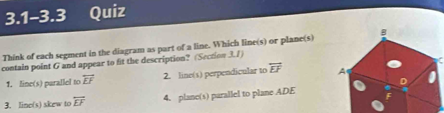 3.1-3.3 Quiz
B
Think of each segment in the diagram as part of a line. Which line(s) or plane(s)
contain point G and appear to fit the description? (Section 3.1)
1. line(s) parallel to overleftrightarrow EF 2. line(s) perpendicular to overleftrightarrow EF
A
D
3. line(s) skew to overleftrightarrow EF 4. plane(s) parallel to plane ADE
F