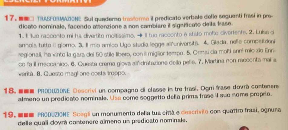 ■■□ TRASFORMAZIONE Sul quaderno trasforma il predicato verbale delle seguenti frasi in pre- 
dicato nominale, facendo attenzione a non cambiare il significato della frase. 
1. Il tuo racconto mi ha divertito moltissimo. → Il tuo racconto è stato molto divertente. 2. Luisa ci 
annoia tutto il giorno. 3. Il mio amico Ugo studia legge all’università. 4. Giada, nelle competizioni 
regionali, ha vinto la gara dei 50 stile libero, con il miglior tempo. 5. Ormai da molti anni mio zio Enri- 
co fa il meccanico. 6. Questa crema giova all’idratazione della pelle. 7. Martina non racconta mai la 
verità. 8. Questo maglione costa troppo. 
18. ■■■ PRODUZIONE Descrivi un compagno di classe in tre frasi. Ogni frase dovrà contenere 
almeno un predicato nominale. Usa come soggetto della prima frase il suo nome proprio. 
19. ■■■ PRODUZIONE Scegli un monumento della tua città e descrivilo con quattro frasi, ognuna 
delle quali dovrà contenere almeno un predicato nominale.