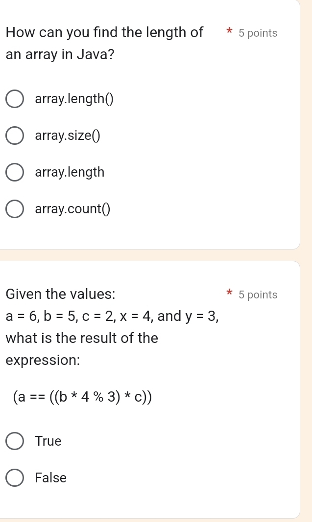 How can you find the length of 5 points
an array in Java?
array.length()
array.size()
array.length
array.count()
Given the values: 5 points
a=6, b=5, c=2, x=4 , and y=3, 
what is the result of the
expression:
(a==((b*4% 3)*c))
True
False