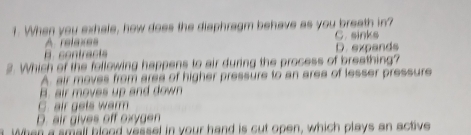 When you exhale, how does the diaphragm behave as you breath in?
A relaxes C. sinks
B. contracts D. expands
3. Which of the following happens to air during the process of breathing?
A. air moves from area of higher pressure to an aree of lesser pressure
B. air moves up and down
C. air gets warm
D. air gives off oxygen
a. When a small blood vessel in your hand is cut open, which plays an active