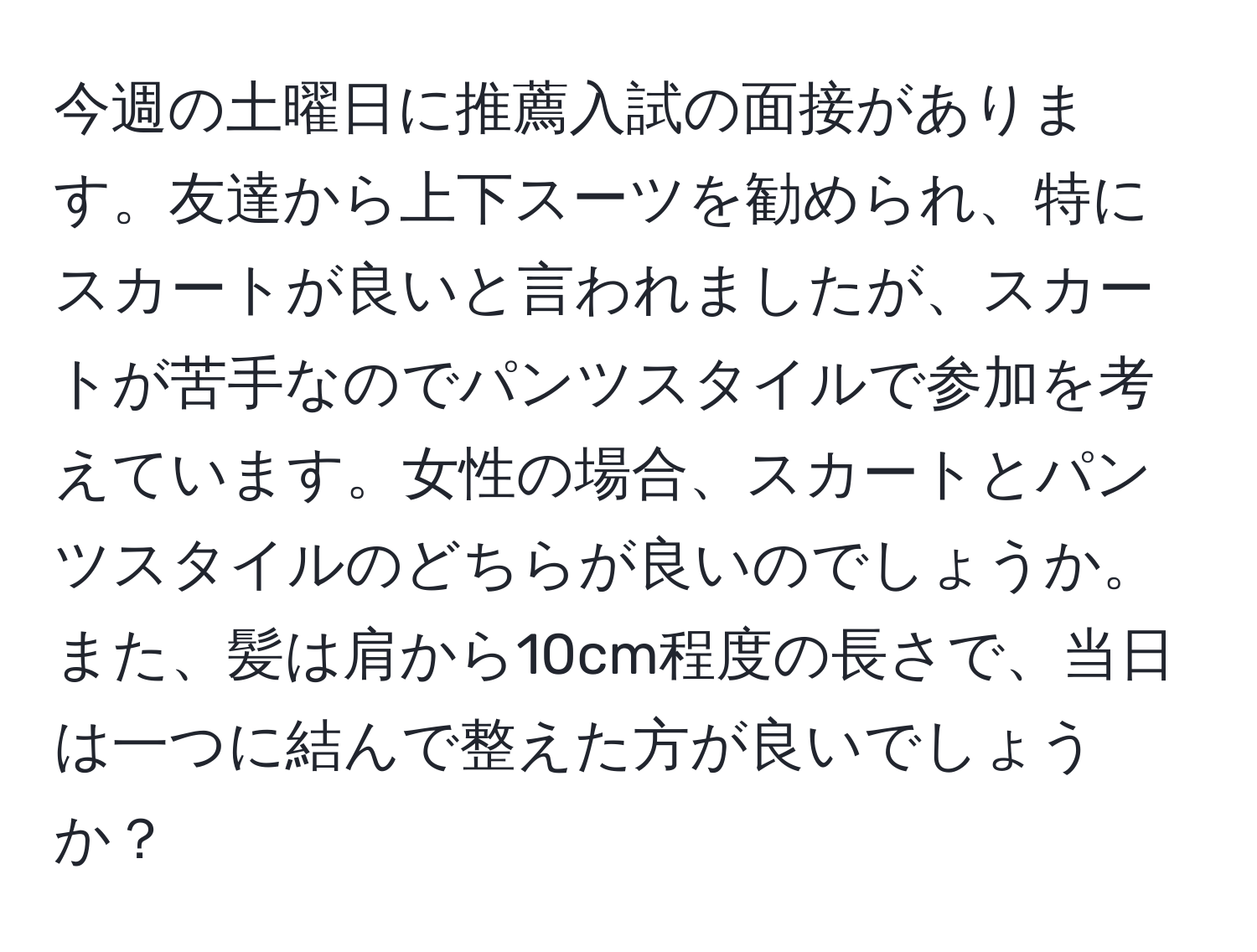 今週の土曜日に推薦入試の面接があります。友達から上下スーツを勧められ、特にスカートが良いと言われましたが、スカートが苦手なのでパンツスタイルで参加を考えています。女性の場合、スカートとパンツスタイルのどちらが良いのでしょうか。また、髪は肩から10cm程度の長さで、当日は一つに結んで整えた方が良いでしょうか？