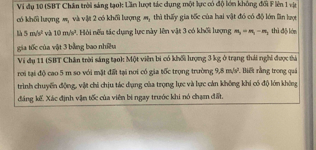 Ví dụ 10 (SBT Chân trời sáng tạo): Lần lượt tác dụng một lực có độ lớn không đổi F lên 1 vật 
có khối lượng m_1 và vật 2 có khối lượng m_2 thì thấy gia tốc của hai vật đó có độ lớn lần lượt 
là 5m/s^2 và 10m/s^2 F. Hỏi nếu tác dụng lực này lên vật 3 có khối lượng m_3=m_1-m_2 thì độ lớn 
gia tốc của vật 3 bằng bao nhiều 
Ví dụ 11 (SBT Chân trời sáng tạo): Một viên bi có khối lượng 3 kg ở trạng thái nghi được thả 
rơi tại độ cao 5 m so với mặt đất tại nơi có gia tốc trọng trường 9, 8m/s^2. Biết rằng trong quá 
trình chuyến động, vật chi chịu tác dụng của trọng lực và lực cản không khí có độ lớn không 
đáng kể. Xác định vận tốc của viên bi ngay trước khi nó chạm đất.