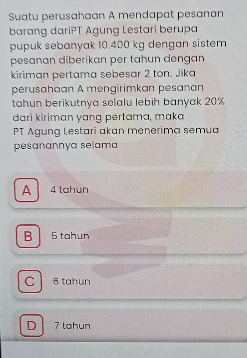 Suatu perusahaan A mendapat pesanan
barang dariPT Agung Lestari berupa
pupuk sebanyak 10.400 kg dengan sistem
pesanan diberikan per tahun dengan 
kiriman pertama sebesar 2 ton. Jika
perusahaan A mengirimkan pesanan
tahun berikutnya selalu lebih banyak 20%
dari kiriman yang pertama, maka
PT Agung Lestari akan menerima semua
pesanannya selama
A 4 tahun
B 5 tahun
C 6 tahun
D 7 tahun