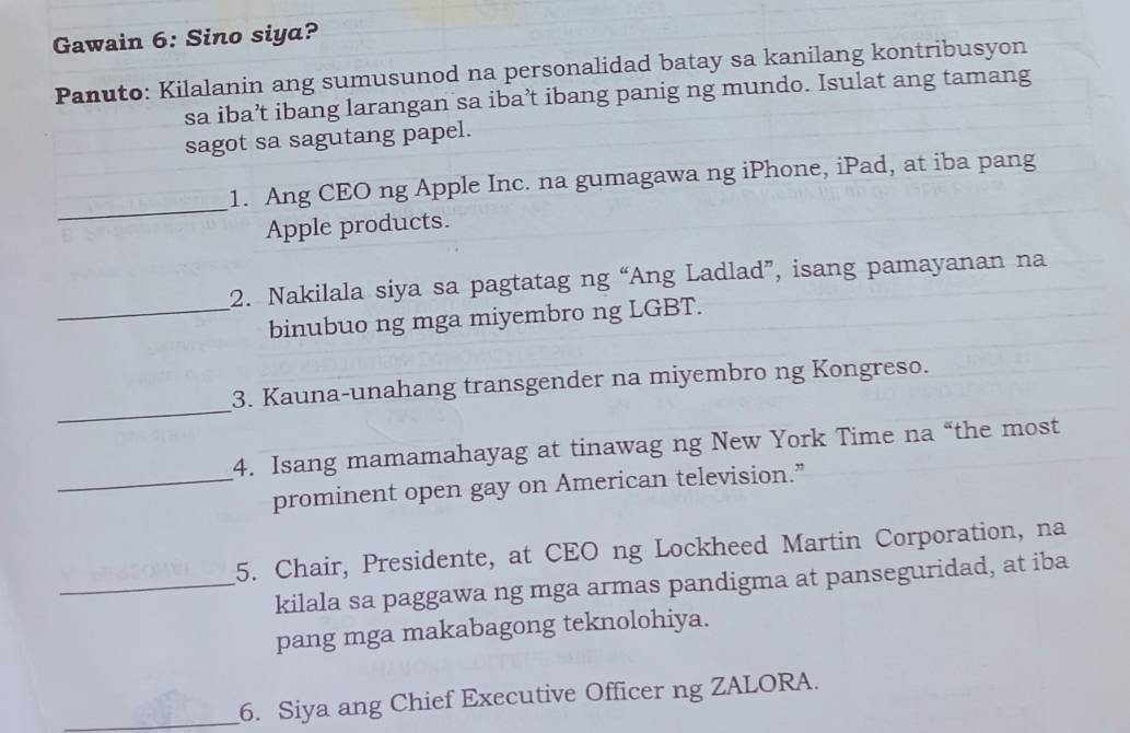 Gawain 6: Sino siya? 
Panuto: Kilalanin ang sumusunod na personalidad batay sa kanilang kontribusyon 
sa iba’t ibang larangan sa iba’t ibang panig ng mundo. Isulat ang tamang 
sagot sa sagutang papel. 
_ 
1. Ang CEO ng Apple Inc. na gumagawa ng iPhone, iPad, at iba pang 
Apple products. 
2. Nakilala siya sa pagtatag ng “Ang Ladlad”, isang pamayanan na 
_binubuo ng mga miyembro ng LGBT. 
_ 
3. Kauna-unahang transgender na miyembro ng Kongreso. 
4. Isang mamamahayag at tinawag ng New York Time na “the most 
_prominent open gay on American television.” 
5. Chair, Presidente, at CEO ng Lockheed Martin Corporation, na 
_kilala sa paggawa ng mga armas pandigma at panseguridad, at iba 
pang mga makabagong teknolohiya. 
_6. Siya ang Chief Executive Officer ng ZALORA.