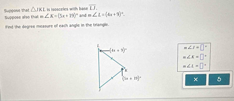 Suppose that △ JKL is isosceles with base overline LJ.
Suppose also that m∠ K=(5x+19)^circ  and m∠ L=(4x+9)^circ .
Find the degree measure of each angle in the triangle.
m∠ J=□°
m∠ K=□°
m∠ L=□°
× 5